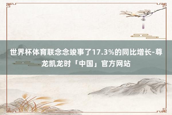 世界杯体育联念念竣事了17.3%的同比增长-尊龙凯龙时「中国」官方网站