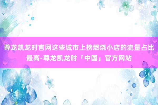 尊龙凯龙时官网这些城市上榜燃烧小店的流量占比最高-尊龙凯龙时「中国」官方网站