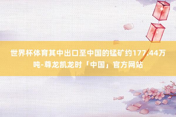 世界杯体育其中出口至中国的锰矿约177.44万吨-尊龙凯龙时「中国」官方网站