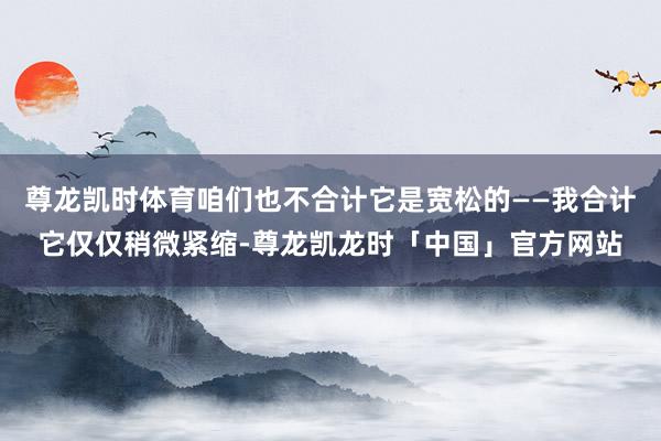 尊龙凯时体育咱们也不合计它是宽松的——我合计它仅仅稍微紧缩-尊龙凯龙时「中国」官方网站