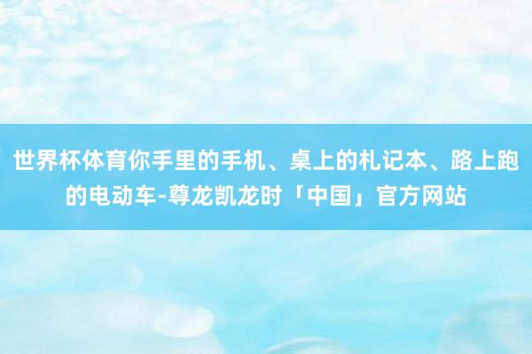 世界杯体育你手里的手机、桌上的札记本、路上跑的电动车-尊龙凯龙时「中国」官方网站
