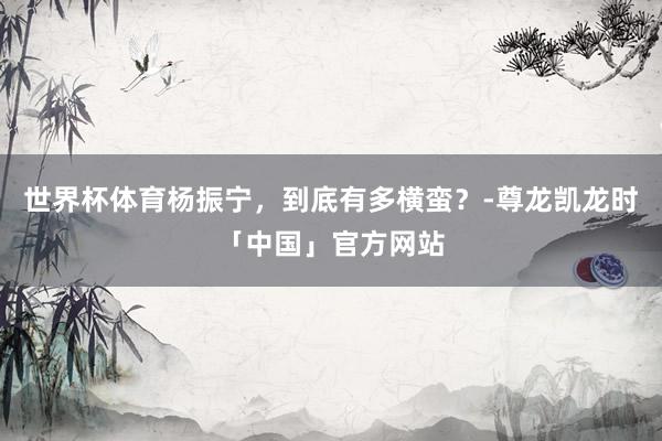 世界杯体育杨振宁，到底有多横蛮？-尊龙凯龙时「中国」官方网站
