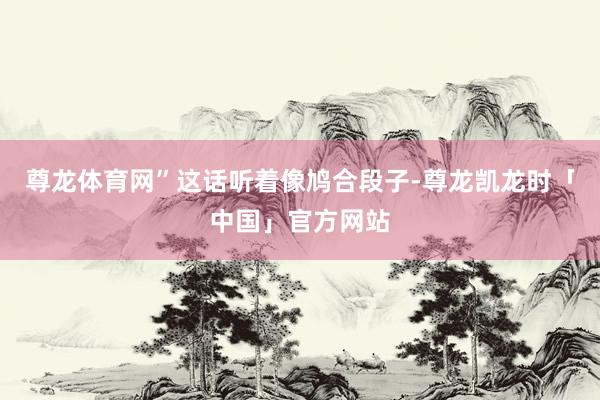 尊龙体育网”这话听着像鸠合段子-尊龙凯龙时「中国」官方网站