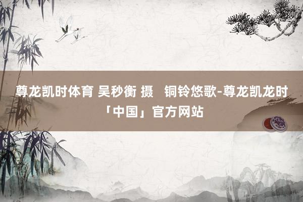 尊龙凯时体育 吴秒衡 摄   铜铃悠歌-尊龙凯龙时「中国」官方网站