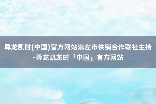 尊龙凯时(中国)官方网站崇左市供销合作联社主持-尊龙凯龙时「中国」官方网站