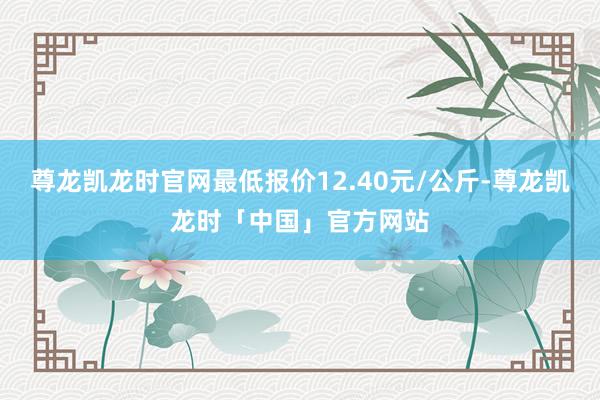 尊龙凯龙时官网最低报价12.40元/公斤-尊龙凯龙时「中国」官方网站