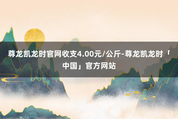 尊龙凯龙时官网收支4.00元/公斤-尊龙凯龙时「中国」官方网站