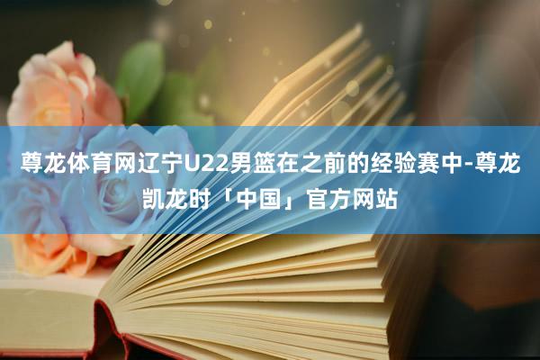 尊龙体育网辽宁U22男篮在之前的经验赛中-尊龙凯龙时「中国」官方网站