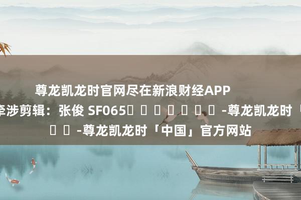 尊龙凯龙时官网尽在新浪财经APP            						牵涉剪辑：张俊 SF065							-尊龙凯龙时「中国」官方网站