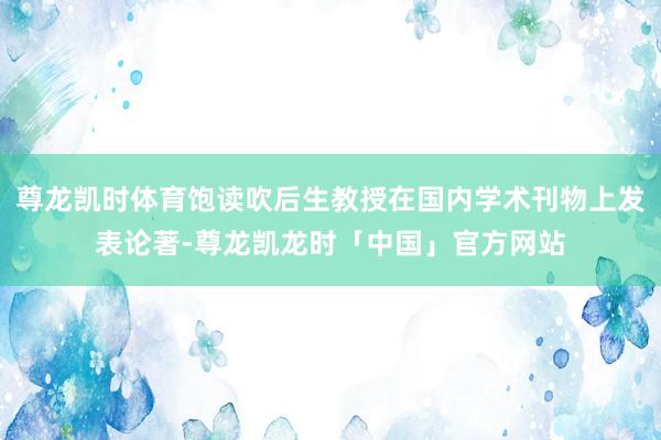 尊龙凯时体育饱读吹后生教授在国内学术刊物上发表论著-尊龙凯龙时「中国」官方网站