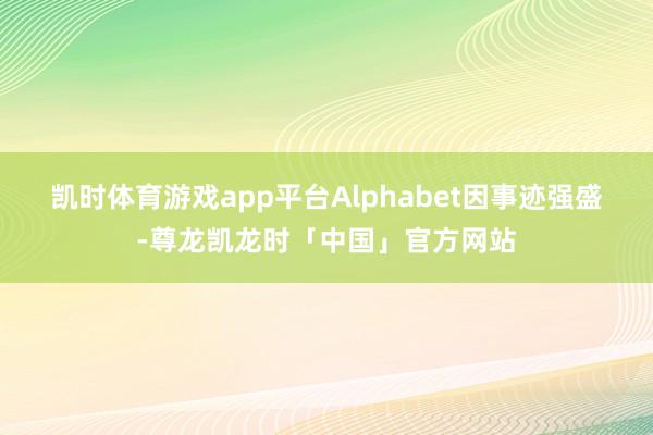 凯时体育游戏app平台　　Alphabet因事迹强盛-尊龙凯龙时「中国」官方网站