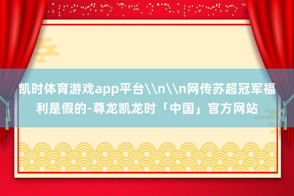 凯时体育游戏app平台\n\n网传苏超冠军福利是假的-尊龙凯龙时「中国」官方网站