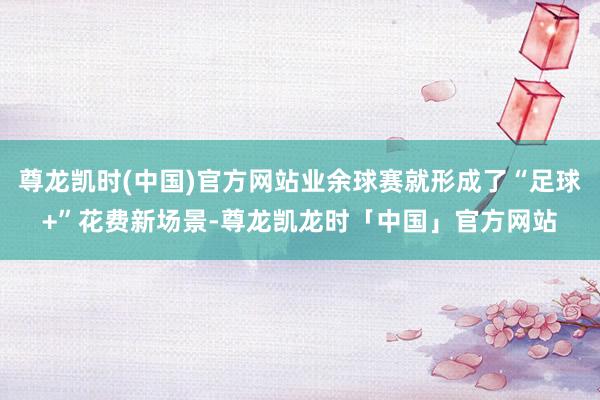 尊龙凯时(中国)官方网站业余球赛就形成了“足球+”花费新场景-尊龙凯龙时「中国」官方网站
