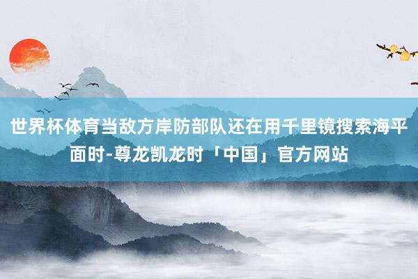 世界杯体育当敌方岸防部队还在用千里镜搜索海平面时-尊龙凯龙时「中国」官方网站