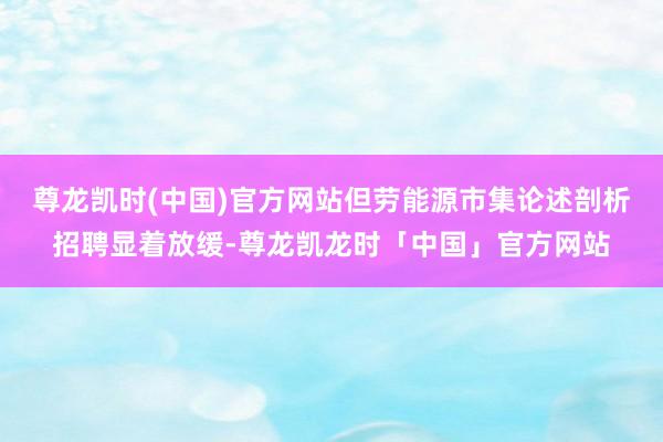 尊龙凯时(中国)官方网站但劳能源市集论述剖析招聘显着放缓-尊龙凯龙时「中国」官方网站