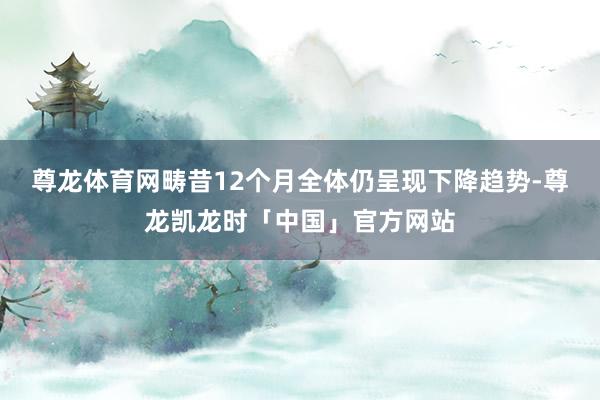 尊龙体育网畴昔12个月全体仍呈现下降趋势-尊龙凯龙时「中国」官方网站
