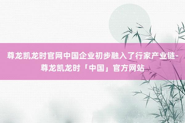 尊龙凯龙时官网中国企业初步融入了行家产业链-尊龙凯龙时「中国」官方网站