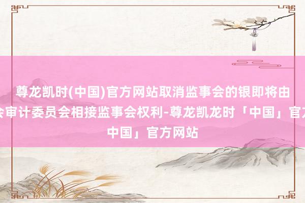 尊龙凯时(中国)官方网站取消监事会的银即将由董事会审计委员会相接监事会权利-尊龙凯龙时「中国」官方网站