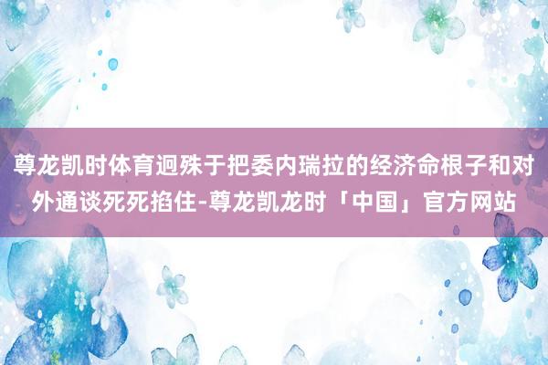 尊龙凯时体育迥殊于把委内瑞拉的经济命根子和对外通谈死死掐住-尊龙凯龙时「中国」官方网站