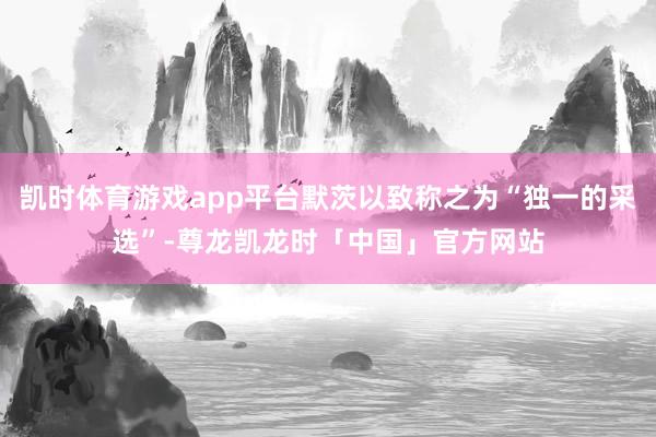 凯时体育游戏app平台默茨以致称之为“独一的采选”-尊龙凯龙时「中国」官方网站