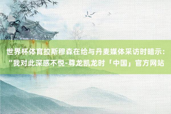 世界杯体育拉斯穆森在给与丹麦媒体采访时暗示：“我对此深感不悦-尊龙凯龙时「中国」官方网站