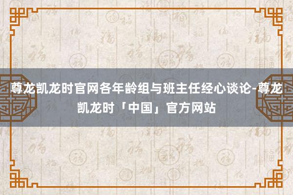 尊龙凯龙时官网各年龄组与班主任经心谈论-尊龙凯龙时「中国」官方网站