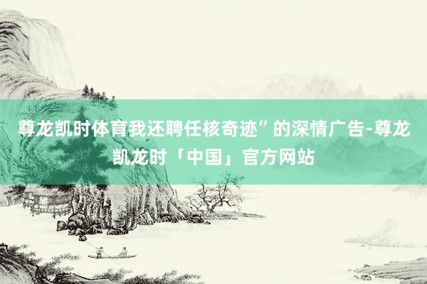 尊龙凯时体育我还聘任核奇迹”的深情广告-尊龙凯龙时「中国」官方网站