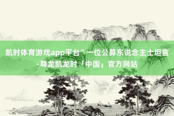 凯时体育游戏app平台”一位公募东说念主士坦言-尊龙凯龙时「中国」官方网站