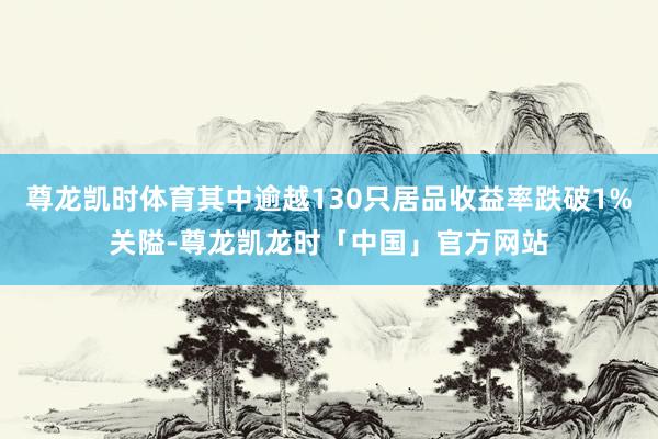 尊龙凯时体育其中逾越130只居品收益率跌破1%关隘-尊龙凯龙时「中国」官方网站