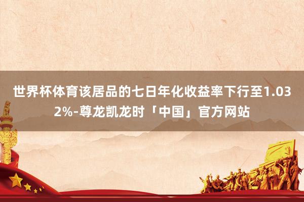 世界杯体育该居品的七日年化收益率下行至1.032%-尊龙凯龙时「中国」官方网站