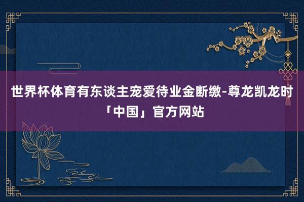 世界杯体育有东谈主宠爱待业金断缴-尊龙凯龙时「中国」官方网站