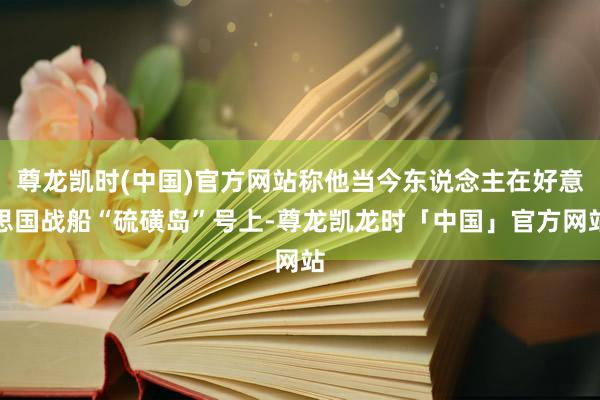 尊龙凯时(中国)官方网站称他当今东说念主在好意思国战船“硫磺岛”号上-尊龙凯龙时「中国」官方网站