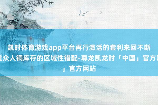 凯时体育游戏app平台再行激活的套利来回不断加重众人铜库存的区域性错配-尊龙凯龙时「中国」官方网站