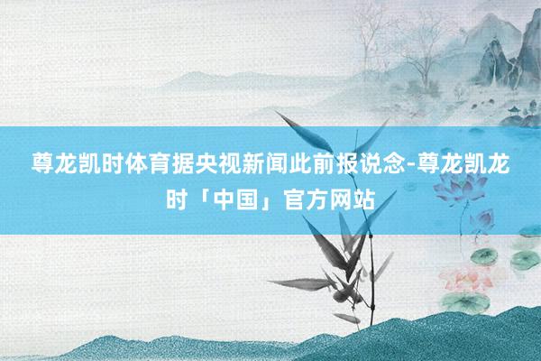 尊龙凯时体育 据央视新闻此前报说念-尊龙凯龙时「中国」官方网站