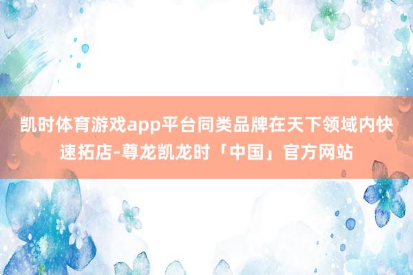 凯时体育游戏app平台同类品牌在天下领域内快速拓店-尊龙凯龙时「中国」官方网站