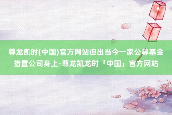 尊龙凯时(中国)官方网站但出当今一家公募基金措置公司身上-尊龙凯龙时「中国」官方网站