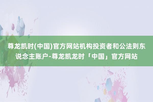 尊龙凯时(中国)官方网站机构投资者和公法则东说念主账户-尊龙凯龙时「中国」官方网站
