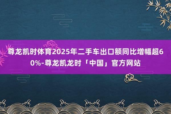 尊龙凯时体育2025年二手车出口额同比增幅超60%-尊龙凯龙时「中国」官方网站