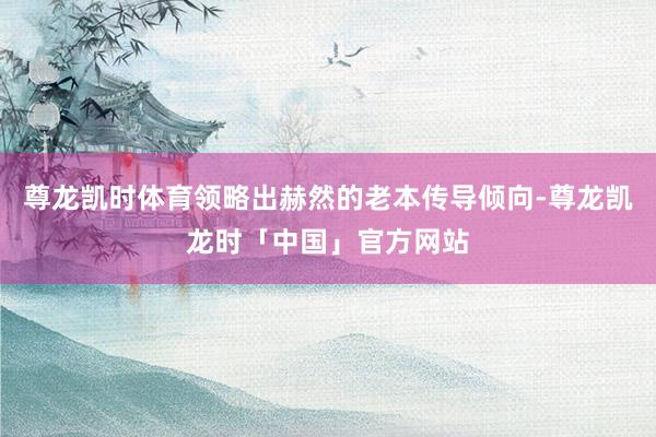 尊龙凯时体育领略出赫然的老本传导倾向-尊龙凯龙时「中国」官方网站