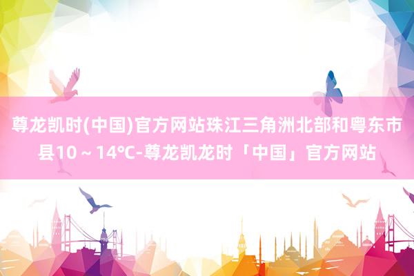 尊龙凯时(中国)官方网站珠江三角洲北部和粤东市县10～14℃-尊龙凯龙时「中国」官方网站