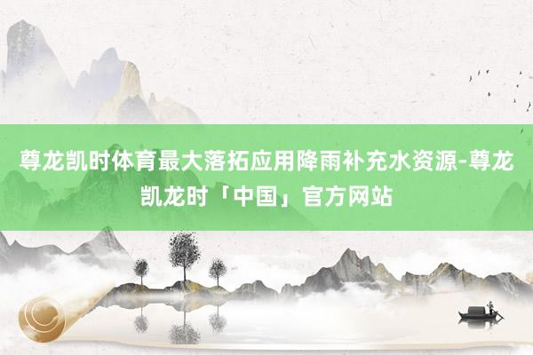 尊龙凯时体育最大落拓应用降雨补充水资源-尊龙凯龙时「中国」官方网站