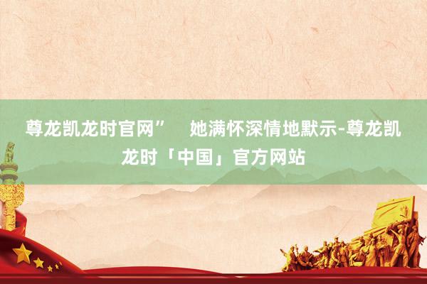 尊龙凯龙时官网”    她满怀深情地默示-尊龙凯龙时「中国」官方网站